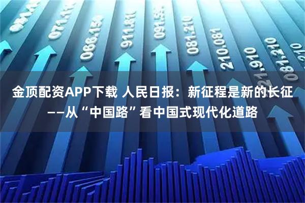 金顶配资APP下载 人民日报：新征程是新的长征——从“中国路”看中国式现代化道路