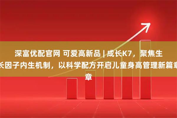 深富优配官网 可爱高新品 | 成长K7，聚焦生长因子内生机制，以科学配方开启儿童身高管理新篇章