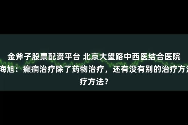 金斧子股票配资平台 北京大望路中西医结合医院裴海旭：癫痫治疗除了药物治疗，还有没有别的治疗方法？