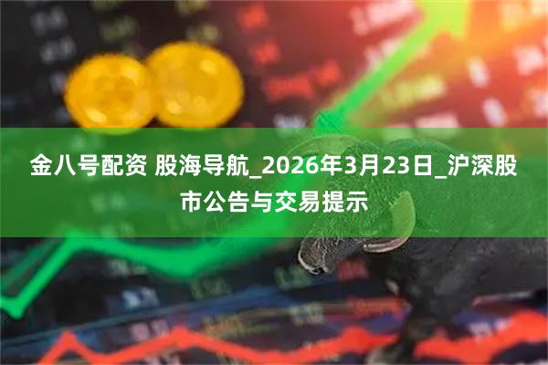 金八号配资 股海导航_2026年3月23日_沪深股市公告与交易提示