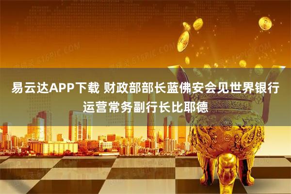 易云达APP下载 财政部部长蓝佛安会见世界银行运营常务副行长比耶德