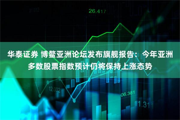 华泰证券 博鳌亚洲论坛发布旗舰报告：今年亚洲多数股票指数预计仍将保持上涨态势