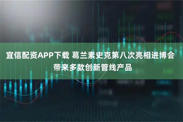 宜信配资APP下载 葛兰素史克第八次亮相进博会  带来多款创新管线产品