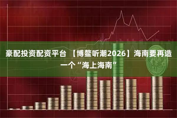 豪配投资配资平台 【博鳌听潮2026】海南要再造一个“海上海南”