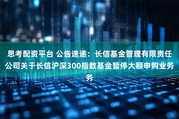 思考配资平台 公告速递:长信基金管理有限责任公司关于长信沪深300指数基金暂停大额申购业务