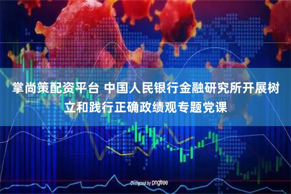 掌尚策配资平台 中国人民银行金融研究所开展树立和践行正确政绩观专题党课