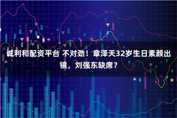 诚利和配资平台 不对劲！章泽天32岁生日素颜出镜，刘强东缺席？