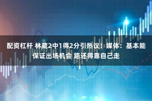 配资杠杆 林葳2中1得2分引热议!媒体:基本能保证出场机会 路还得靠自己走