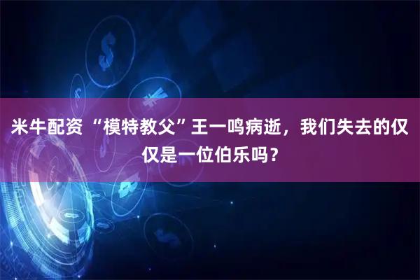 米牛配资 “模特教父”王一鸣病逝,我们失去的仅仅是一位伯乐吗?
