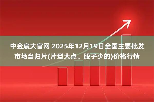 中金宸大官网 2025年12月19日全国主要批发市场当归片(片型大点、股子少的)价格行情