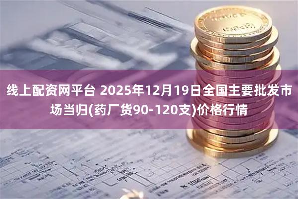线上配资网平台 2025年12月19日全国主要批发市场当归(药厂货90-120支)价格行情
