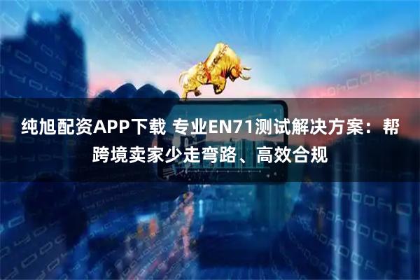 纯旭配资APP下载 专业EN71测试解决方案：帮跨境卖家少走弯路、高效合规