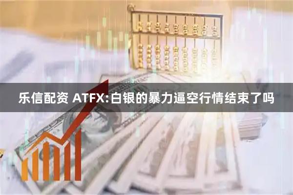 乐信配资 ATFX:白银的暴力逼空行情结束了吗
