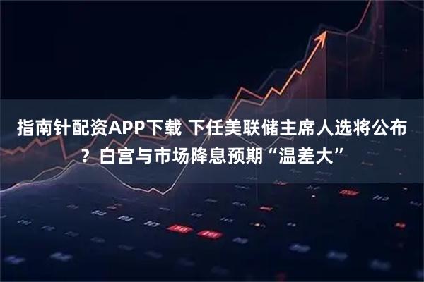 指南针配资APP下载 下任美联储主席人选将公布？白宫与市场降息预期“温差大”