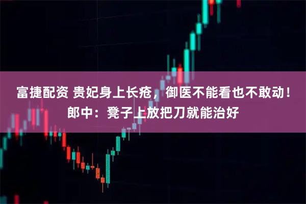 富捷配资 贵妃身上长疮，御医不能看也不敢动！郎中：凳子上放把刀就能治好