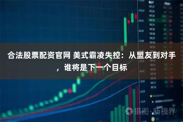 合法股票配资官网 美式霸凌失控：从盟友到对手，谁将是下一个目标