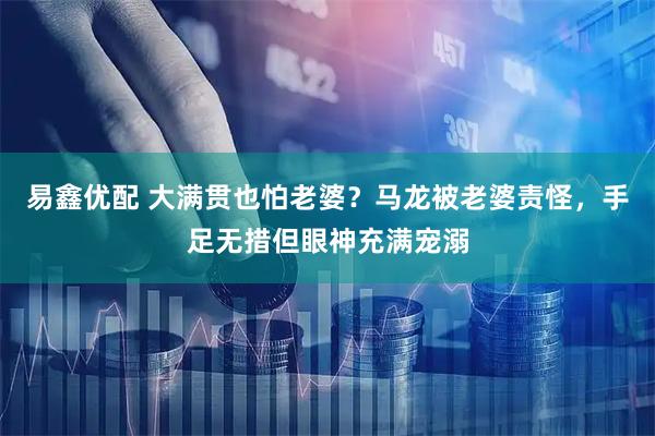 易鑫优配 大满贯也怕老婆？马龙被老婆责怪，手足无措但眼神充满宠溺