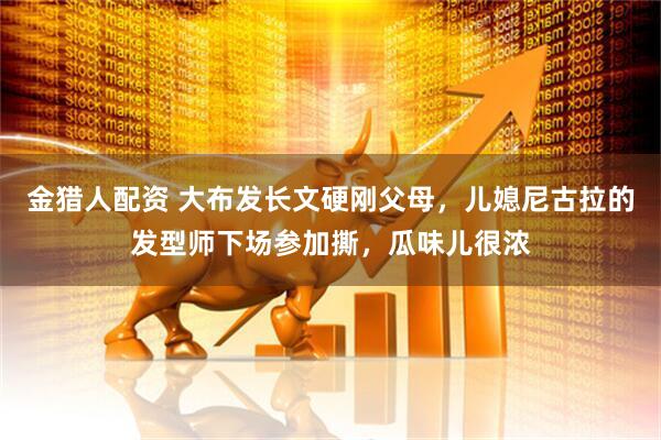 金猎人配资 大布发长文硬刚父母，儿媳尼古拉的发型师下场参加撕，瓜味儿很浓