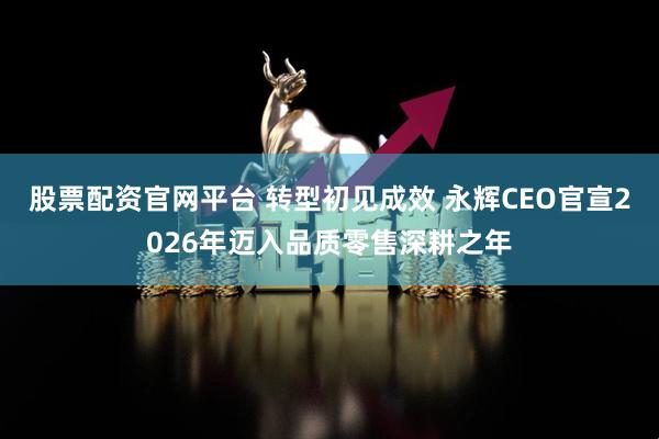 股票配资官网平台 转型初见成效 永辉CEO官宣2026年迈入品质零售深耕之年