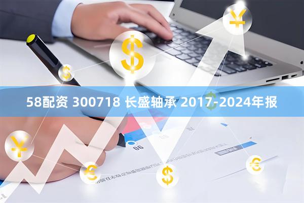 58配资 300718 长盛轴承 2017-2024年报
