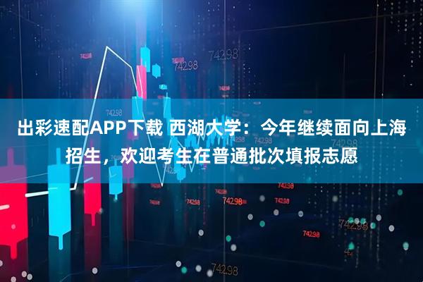 出彩速配APP下载 西湖大学：今年继续面向上海招生，欢迎考生在普通批次填报志愿