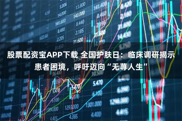 股票配资宝APP下载 全国护肤日：临床调研揭示患者困境，呼吁迈向“无荨人生”
