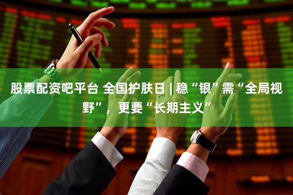股票配资吧平台 全国护肤日 | 稳“银”需“全局视野”，更要“长期主义”
