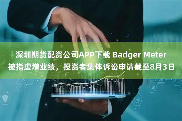 深圳期货配资公司APP下载 Badger Meter被指虚增业绩，投资者集体诉讼申请截至8月3日