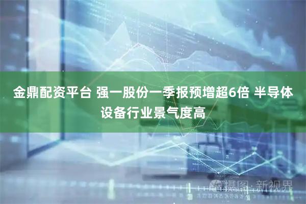 金鼎配资平台 强一股份一季报预增超6倍 半导体设备行业景气度高