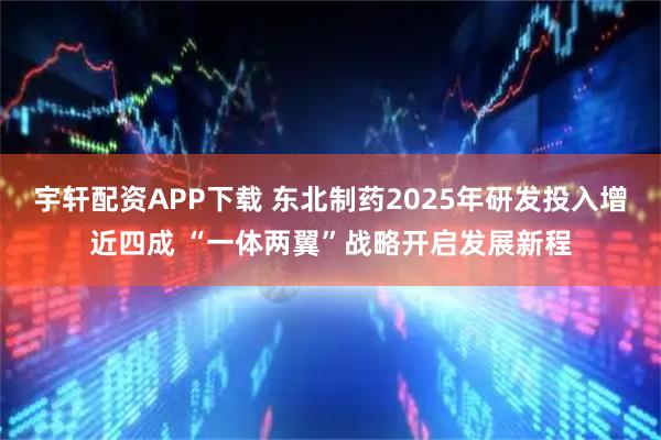 宇轩配资APP下载 东北制药2025年研发投入增近四成 “一体两翼”战略开启发展新程