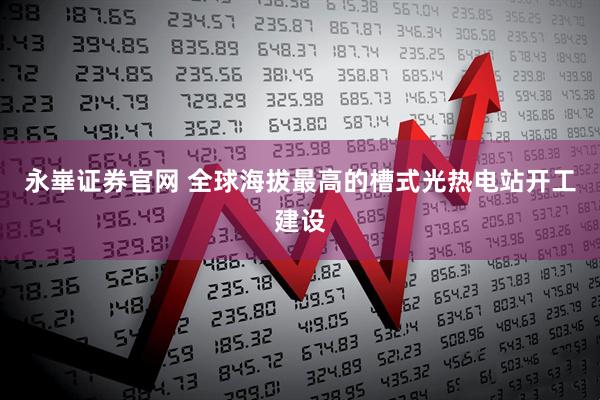 永崋证券官网 全球海拔最高的槽式光热电站开工建设
