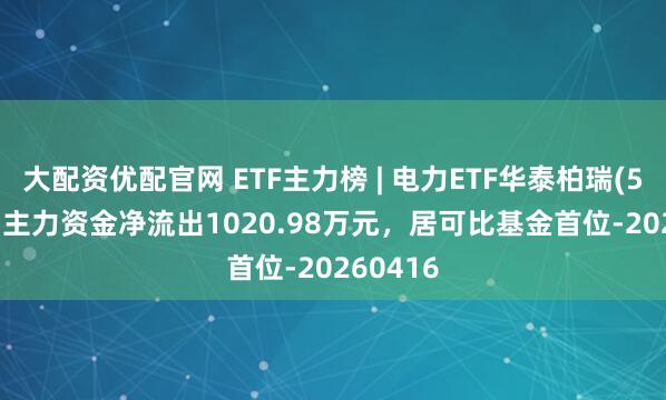 大配资优配官网 ETF主力榜 | 电力ETF华泰柏瑞(561560)主力资金净流出1020.98万元，居可比基金首位-20260416