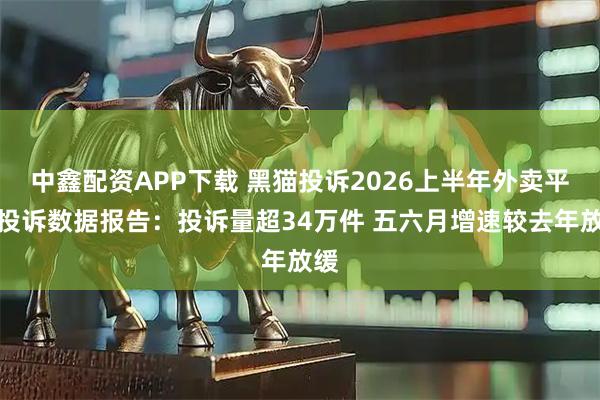 中鑫配资APP下载 黑猫投诉2026上半年外卖平台投诉数据报告:投诉量超34万件 五六月增速较去年放缓